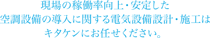 現場の稼働率向上・安定した空調設備の導入に関する電気設備設計・施工はキタケンにお任せください。