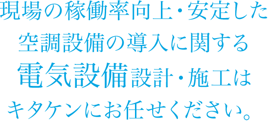 現場の稼働率向上・安定した空調設備の導入に関する電気設備設計・施工はキタケンにお任せください。