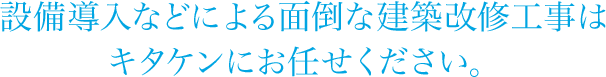 設備導入などによる面倒な建築改修工事はキタケンにお任せください。