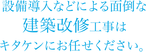 設備導入などによる面倒な建築改修工事はキタケンにお任せください。